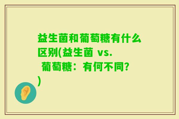 益生菌和葡萄糖有什么区别(益生菌 vs. 葡萄糖:有何不同?) 益生菌和葡萄糖有什么区别(益生菌 vs. 葡萄糖:有何不同?)