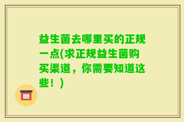 益生菌去哪里买的正规一点(求正规益生菌购买渠道,你需要知道这些!) 益生菌去哪里买的正规一点(求正规益生菌购买渠道,你需要知道这些!)