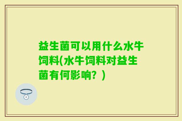 益生菌可以用什么水牛饲料(水牛饲料对益生菌有何影响?) 益生菌可以用什么水牛饲料(水牛饲料对益生菌有何影响?)