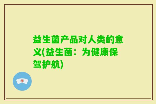 益生菌产品对人类的意义(益生菌:为健康保驾护航) 益生菌产品对人类的意义(益生菌:为健康保驾护航)