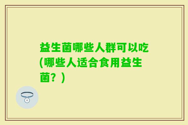 益生菌哪些人群可以吃(哪些人适合食用益生菌?) 益生菌哪些人群可以吃(哪些人适合食用益生菌?)
