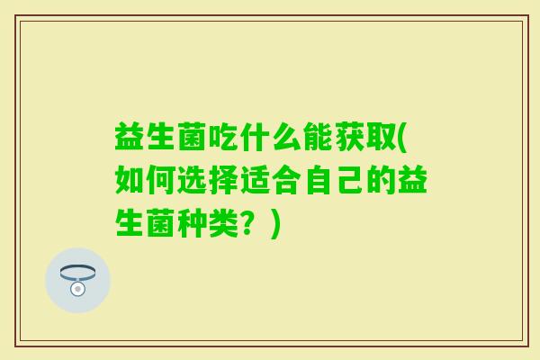 益生菌吃什么能获取(如何选择适合自己的益生菌种类?) 益生菌吃什么能获取(如何选择适合自己的益生菌种类?)