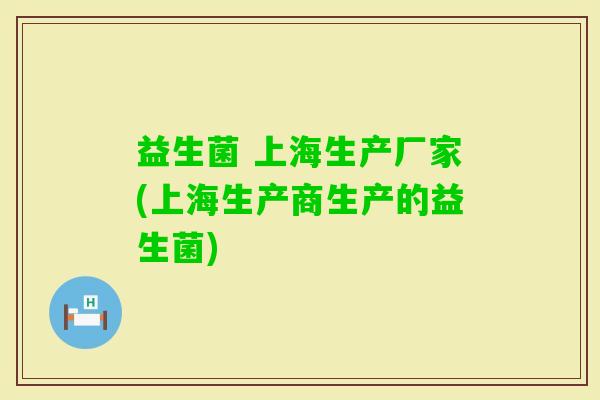 益生菌 上海生产厂家(上海生产商生产的益生菌)