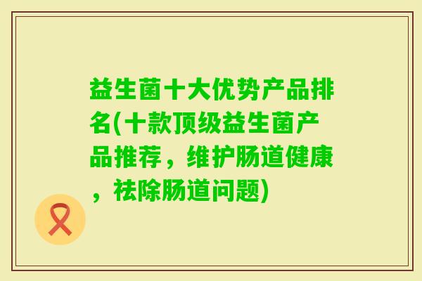 益生菌十大优势产品排名(十款益生菌产品推荐,维护肠道健康,祛除肠道问题) 益生菌十大优势产品排名(十款益生菌产品推荐,维护肠道健康,祛除肠道问题)