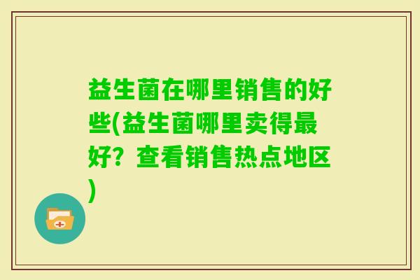 益生菌在哪里销售的好些(益生菌哪里卖得好?查看销售热点地区) 益生菌在哪里销售的好些(益生菌哪里卖得好?查看销售热点地区)