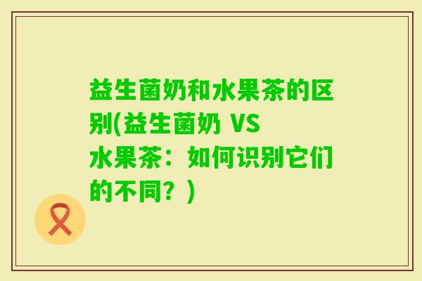 益生菌奶和水果茶的区别(益生菌奶 VS 水果茶:如何识别它们的不同?) 益生菌奶和水果茶的区别(益生菌奶 VS 水果茶:如何识别它们的不同?)