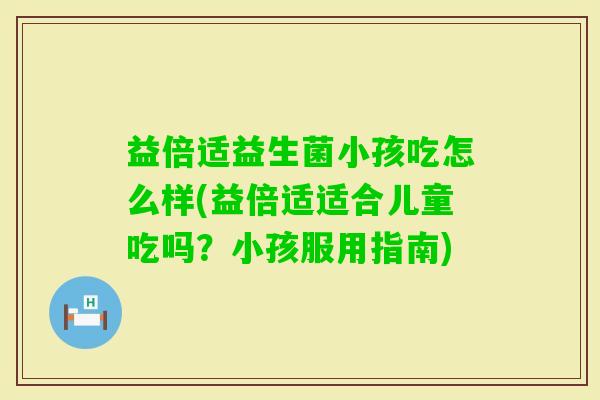 益倍适益生菌小孩吃怎么样(益倍适适合儿童吃吗?小孩服用指南) 益倍适益生菌小孩吃怎么样(益倍适适合儿童吃吗?小孩服用指南)