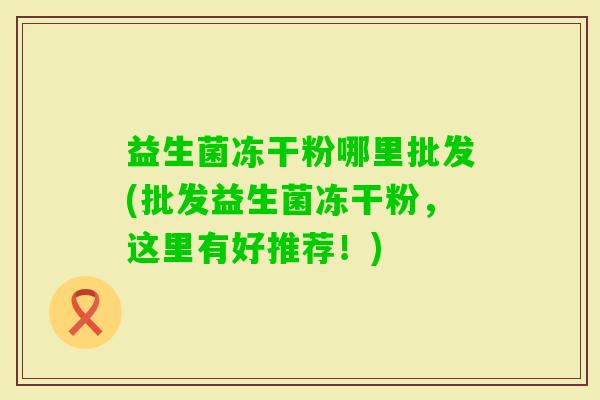 益生菌冻干粉哪里批发(批发益生菌冻干粉,这里有好推荐!) 益生菌冻干粉哪里批发(批发益生菌冻干粉,这里有好推荐!)