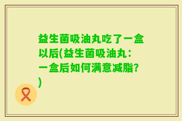 益生菌吸油丸吃了一盒以后(益生菌吸油丸:一盒后如何满意减脂?) 益生菌吸油丸吃了一盒以后(益生菌吸油丸:一盒后如何满意减脂?)