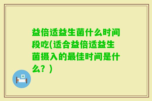 益倍适益生菌什么时间段吃(适合益倍适益生菌摄入的佳时间是什么?) 益倍适益生菌什么时间段吃(适合益倍适益生菌摄入的佳时间是什么?)