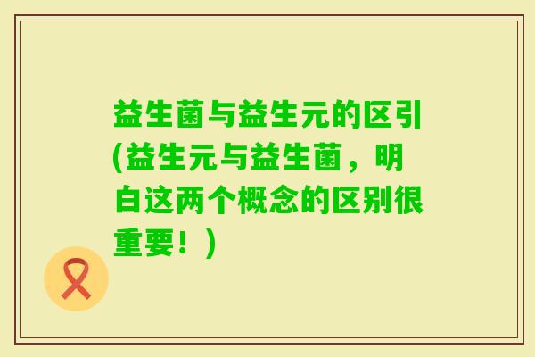 益生菌与益生元的区引(益生元与益生菌，明白这两个概念的区别很重要！)
