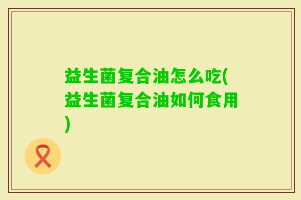 益生菌复合油怎么吃(益生菌复合油如何食用) 益生菌复合油怎么吃(益生菌复合油如何食用)