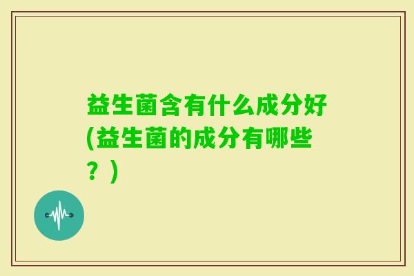 益生菌含有什么成分好(益生菌的成分有哪些?) 益生菌含有什么成分好(益生菌的成分有哪些?)