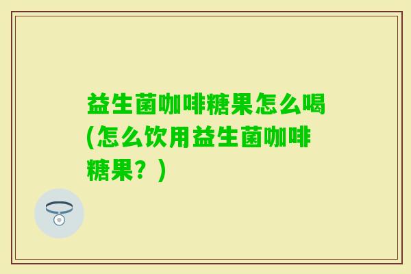 益生菌咖啡糖果怎么喝(怎么饮用益生菌咖啡糖果?) 益生菌咖啡糖果怎么喝(怎么饮用益生菌咖啡糖果?)