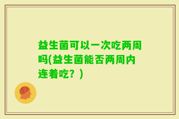 益生菌可以一次吃两周吗(益生菌能否两周内连着吃?) 益生菌可以一次吃两周吗(益生菌能否两周内连着吃?)
