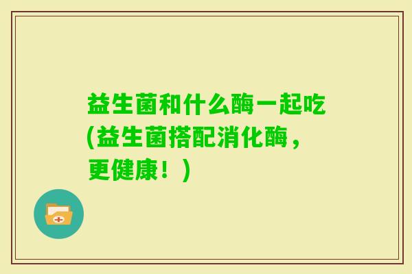 益生菌和什么酶一起吃(益生菌搭配消化酶,更健康!) 益生菌和什么酶一起吃(益生菌搭配消化酶,更健康!)