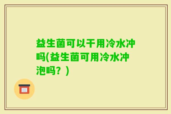 益生菌可以干用冷水冲吗(益生菌可用冷水冲泡吗?) 益生菌可以干用冷水冲吗(益生菌可用冷水冲泡吗?)
