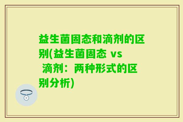益生菌固态和滴剂的区别(益生菌固态 vs 滴剂：两种形式的区别分析)