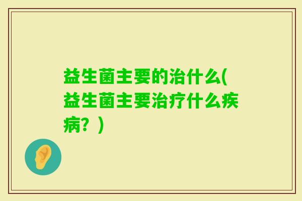 益生菌主要的什么(益生菌主要什么?) 益生菌主要的什么(益生菌主要什么?)