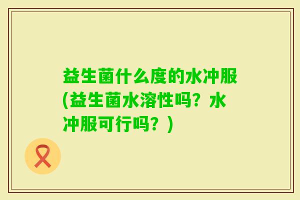 益生菌什么度的水冲服(益生菌水溶性吗?水冲服可行吗?) 益生菌什么度的水冲服(益生菌水溶性吗?水冲服可行吗?)