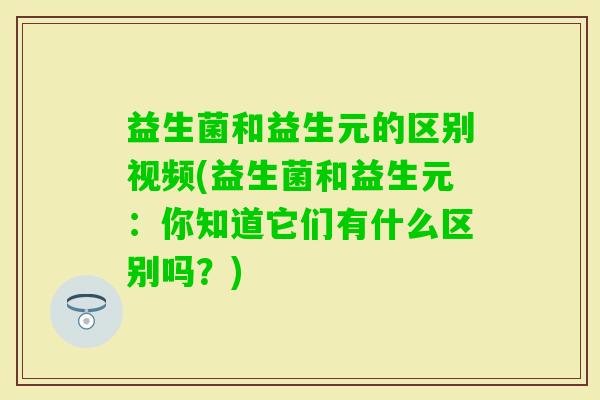 益生菌和益生元的区别视频(益生菌和益生元:你知道它们有什么区别吗?) 益生菌和益生元的区别视频(益生菌和益生元:你知道它们有什么区别吗?)