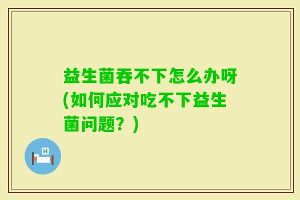 益生菌吞不下怎么办呀(如何应对吃不下益生菌问题？)