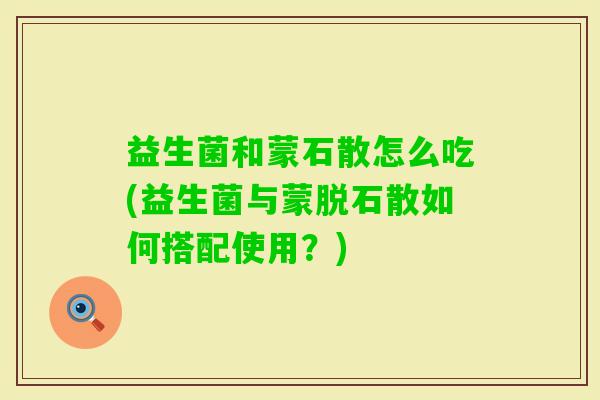 益生菌和蒙石散怎么吃(益生菌与蒙脱石散如何搭配使用?) 益生菌和蒙石散怎么吃(益生菌与蒙脱石散如何搭配使用?)