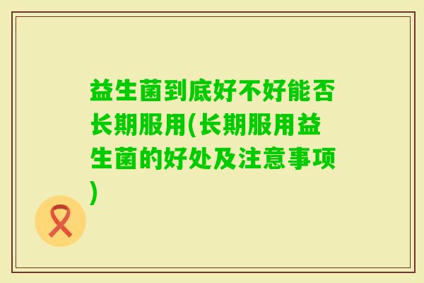 益生菌到底好不好能否长期服用(长期服用益生菌的好处及注意事项) 益生菌到底好不好能否长期服用(长期服用益生菌的好处及注意事项)