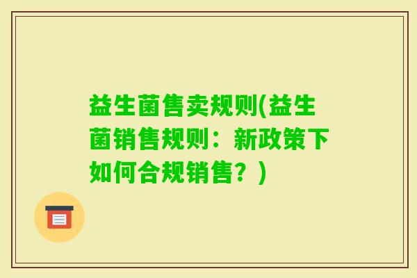 益生菌售卖规则(益生菌销售规则:新政策下如何合规销售?) 益生菌售卖规则(益生菌销售规则:新政策下如何合规销售?)