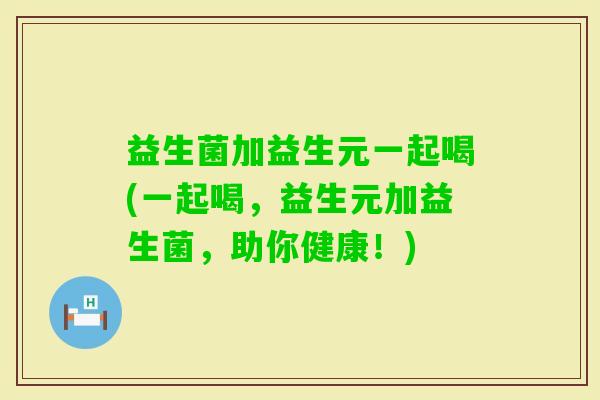 益生菌加益生元一起喝(一起喝,益生元加益生菌,助你健康!) 益生菌加益生元一起喝(一起喝,益生元加益生菌,助你健康!)