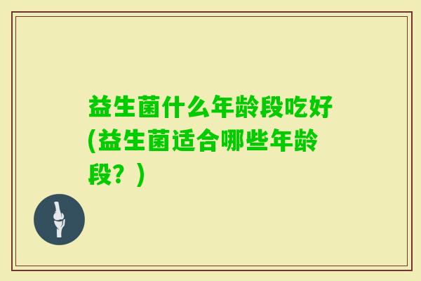 益生菌什么年龄段吃好(益生菌适合哪些年龄段?) 益生菌什么年龄段吃好(益生菌适合哪些年龄段?)