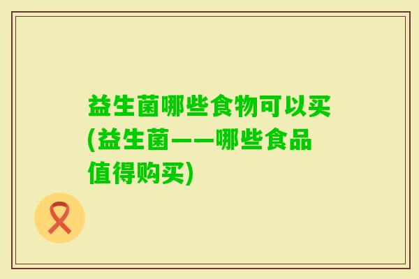 益生菌哪些食物可以买(益生菌——哪些食品值得购买) 益生菌哪些食物可以买(益生菌——哪些食品值得购买)