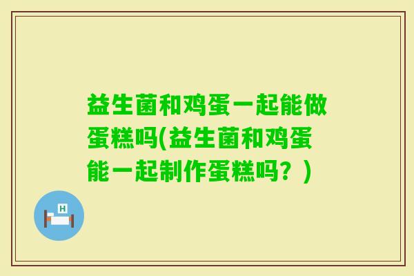 益生菌和鸡蛋一起能做蛋糕吗(益生菌和鸡蛋能一起制作蛋糕吗？)