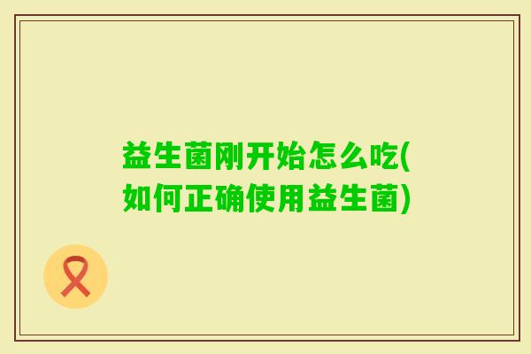 益生菌刚开始怎么吃(如何正确使用益生菌) 益生菌刚开始怎么吃(如何正确使用益生菌)