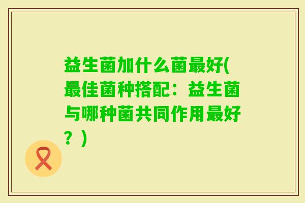 益生菌加什么菌好(佳菌种搭配:益生菌与哪种菌共同作用好?) 益生菌加什么菌好(佳菌种搭配:益生菌与哪种菌共同作用好?)
