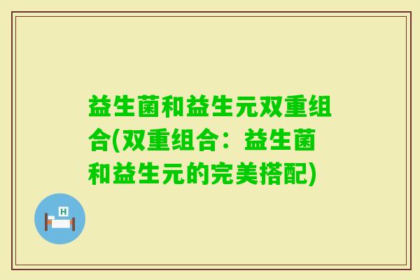 益生菌和益生元双重组合(双重组合:益生菌和益生元的完美搭配) 益生菌和益生元双重组合(双重组合:益生菌和益生元的完美搭配)