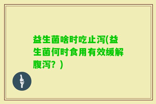 益生菌啥时吃止泻(益生菌何时食用有效缓解?) 益生菌啥时吃止泻(益生菌何时食用有效缓解?)