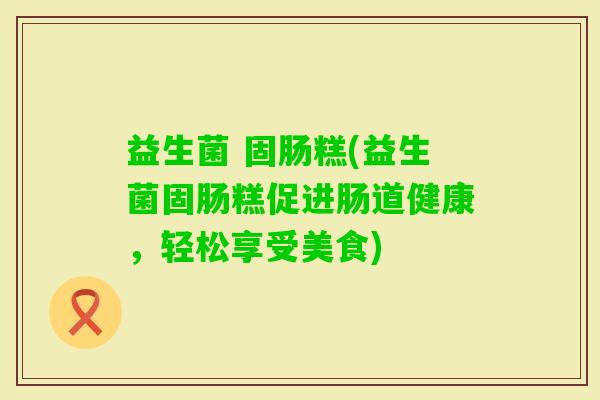 益生菌 固肠糕(益生菌固肠糕促进肠道健康,轻松享受美食) 益生菌 固肠糕(益生菌固肠糕促进肠道健康,轻松享受美食)
