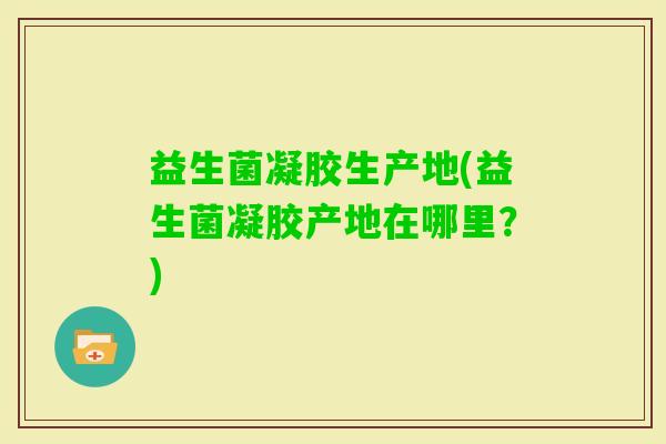 益生菌凝胶生产地(益生菌凝胶产地在哪里?) 益生菌凝胶生产地(益生菌凝胶产地在哪里?)