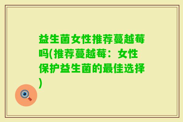 益生菌女性推荐蔓越莓吗(推荐蔓越莓:女性保护益生菌的佳选择) 益生菌女性推荐蔓越莓吗(推荐蔓越莓:女性保护益生菌的佳选择)