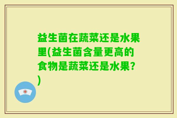 益生菌在蔬菜还是水果里(益生菌含量更高的食物是蔬菜还是水果?) 益生菌在蔬菜还是水果里(益生菌含量更高的食物是蔬菜还是水果?)