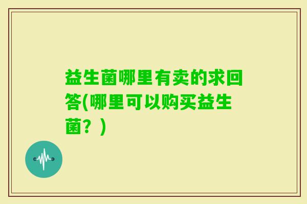 益生菌哪里有卖的求回答(哪里可以购买益生菌?) 益生菌哪里有卖的求回答(哪里可以购买益生菌?)