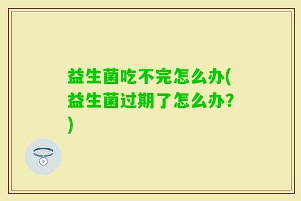 益生菌吃不完怎么办(益生菌过期了怎么办?) 益生菌吃不完怎么办(益生菌过期了怎么办?)