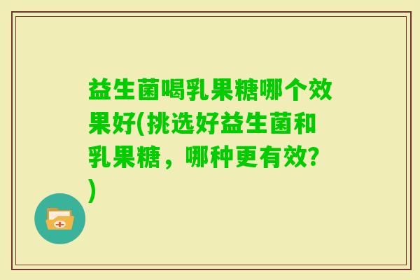 益生菌喝乳果糖哪个效果好(挑选好益生菌和乳果糖,哪种更有效?) 益生菌喝乳果糖哪个效果好(挑选好益生菌和乳果糖,哪种更有效?)