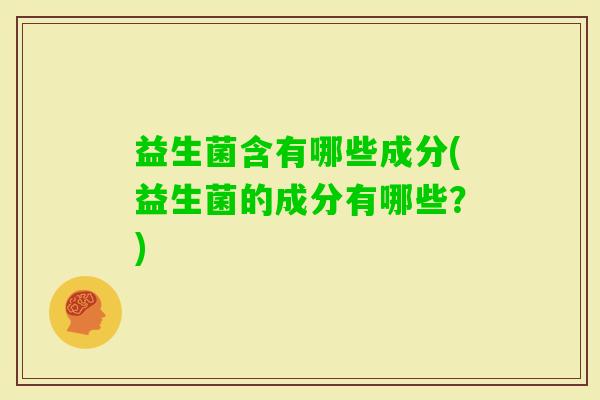 益生菌含有哪些成分(益生菌的成分有哪些?) 益生菌含有哪些成分(益生菌的成分有哪些?)