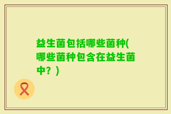 益生菌包括哪些菌种(哪些菌种包含在益生菌中?) 益生菌包括哪些菌种(哪些菌种包含在益生菌中?)