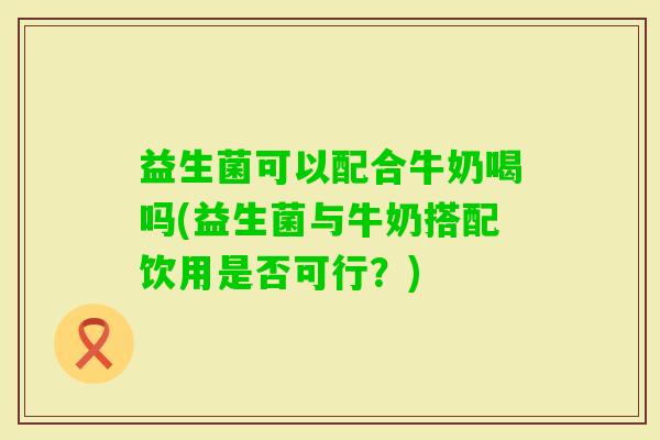 益生菌可以配合牛奶喝吗(益生菌与牛奶搭配饮用是否可行?) 益生菌可以配合牛奶喝吗(益生菌与牛奶搭配饮用是否可行?)