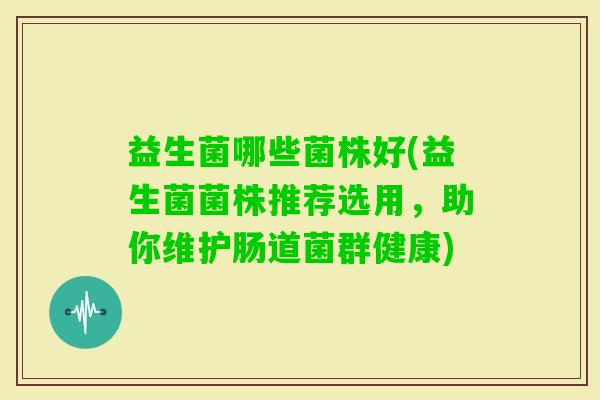 益生菌哪些菌株好(益生菌菌株推荐选用,助你维护肠道菌群健康) 益生菌哪些菌株好(益生菌菌株推荐选用,助你维护肠道菌群健康)