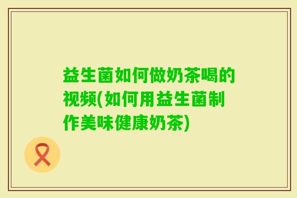 益生菌如何做奶茶喝的视频(如何用益生菌制作美味健康奶茶) 益生菌如何做奶茶喝的视频(如何用益生菌制作美味健康奶茶)