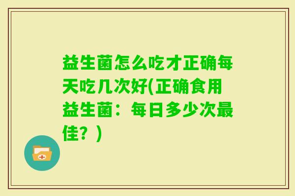 益生菌怎么吃才正确每天吃几次好(正确食用益生菌:每日多少次佳?) 益生菌怎么吃才正确每天吃几次好(正确食用益生菌:每日多少次佳?)
